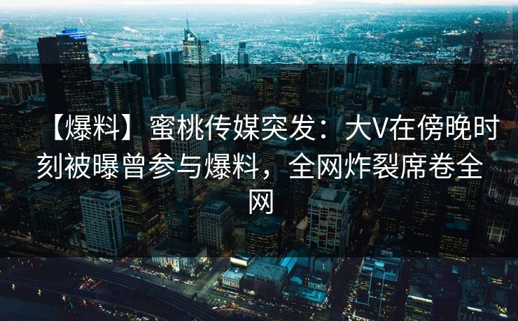【爆料】蜜桃传媒突发:大V在傍晚时刻被曝曾参与爆料,全网炸裂席卷全网 第1张 【爆料】蜜桃传媒突发:大V在傍晚时刻被曝曾参与爆料,全网炸裂席卷全网 第1张