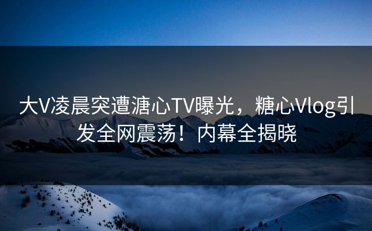 大V凌晨突遭溏心TV曝光，糖心Vlog引发全网震荡！内幕全揭晓