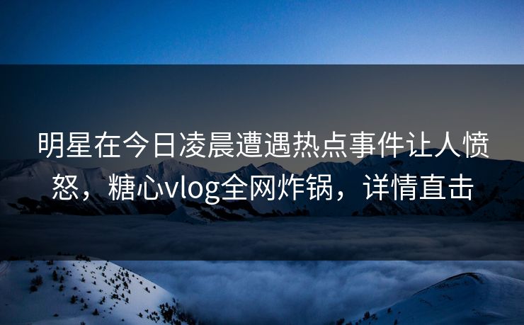 明星在今日凌晨遭遇热点事件让人愤怒，糖心vlog全网炸锅，详情直击