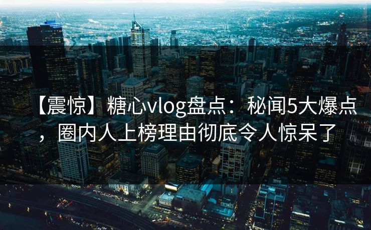 【震惊】糖心vlog盘点：秘闻5大爆点，圈内人上榜理由彻底令人惊呆了