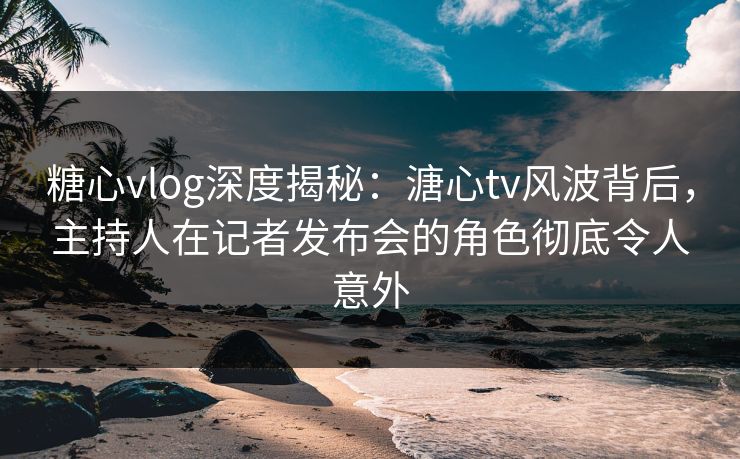 糖心vlog深度揭秘：溏心tv风波背后，主持人在记者发布会的角色彻底令人意外