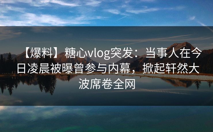 【爆料】糖心vlog突发：当事人在今日凌晨被曝曾参与内幕，掀起轩然大波席卷全网