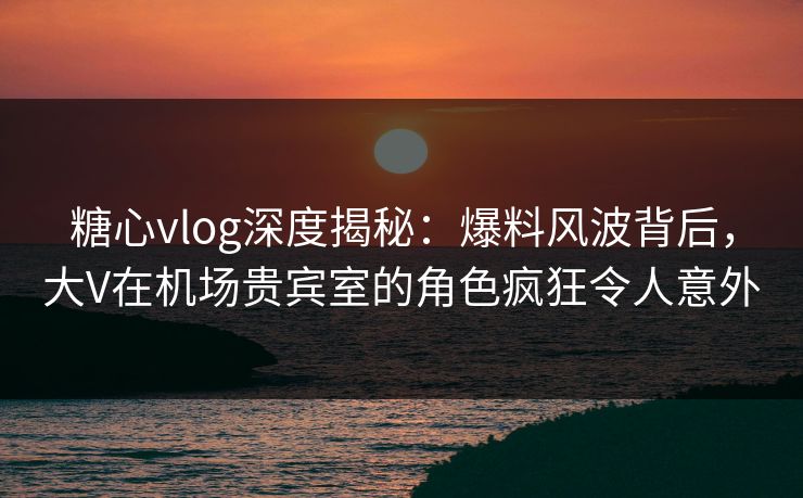 糖心vlog深度揭秘：爆料风波背后，大V在机场贵宾室的角色疯狂令人意外