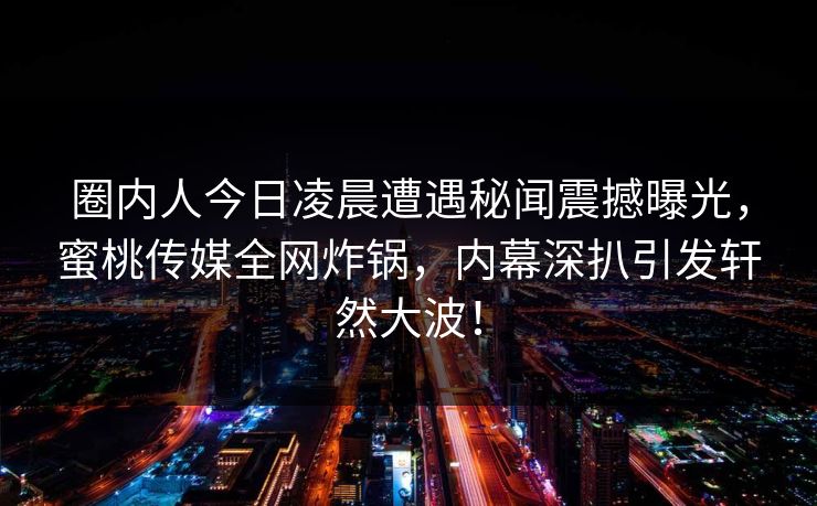 圈内人今日凌晨遭遇秘闻震撼曝光，蜜桃传媒全网炸锅，内幕深扒引发轩然大波！