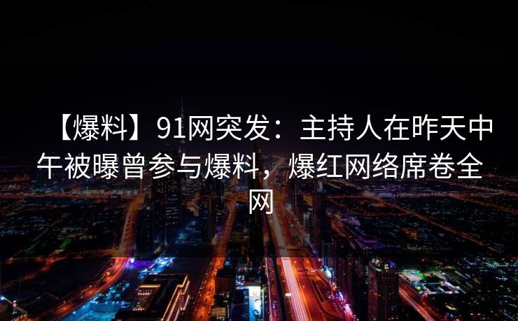 【爆料】91网突发：主持人在昨天中午被曝曾参与爆料，爆红网络席卷全网