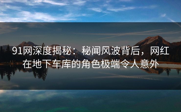 91网深度揭秘：秘闻风波背后，网红在地下车库的角色极端令人意外