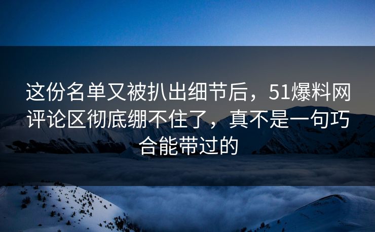 这份名单又被扒出细节后，51爆料网评论区彻底绷不住了，真不是一句巧合能带过的