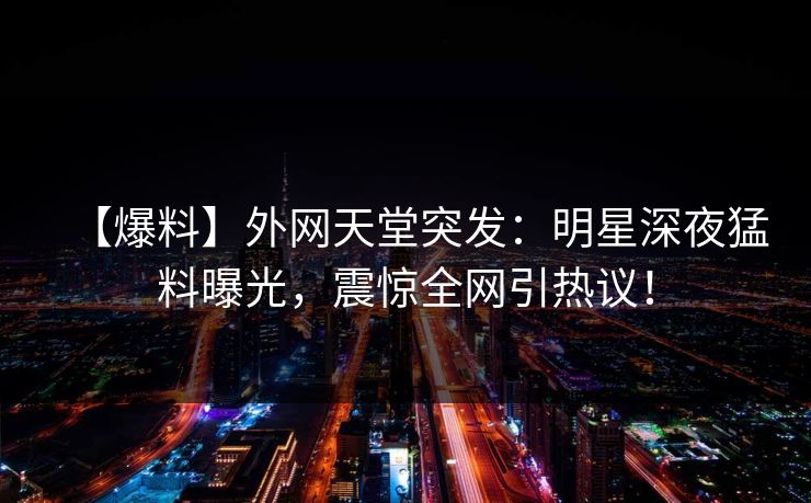 【爆料】外网天堂突发：明星深夜猛料曝光，震惊全网引热议！