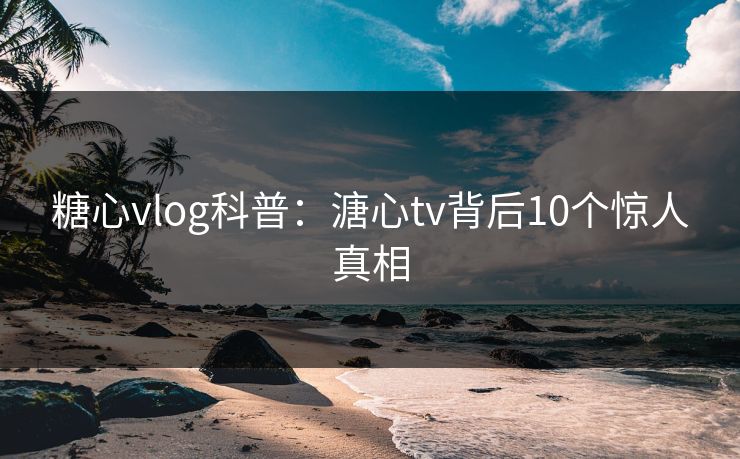糖心vlog科普：溏心tv背后10个惊人真相