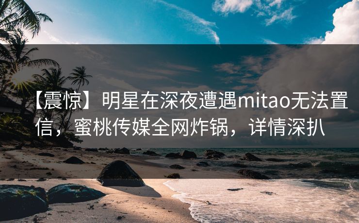 【震惊】明星在深夜遭遇mitao无法置信，蜜桃传媒全网炸锅，详情深扒