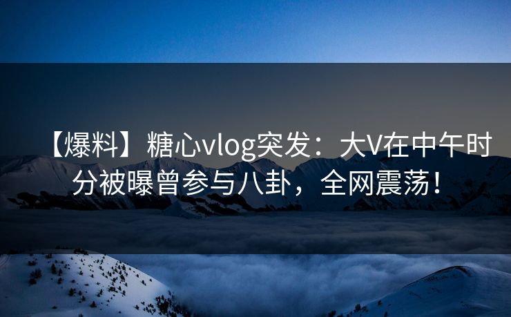 【爆料】糖心vlog突发：大V在中午时分被曝曾参与八卦，全网震荡！