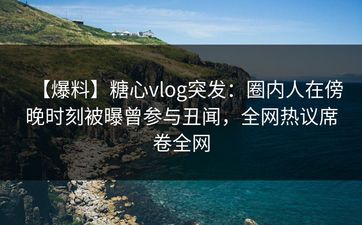 【爆料】糖心vlog突发：圈内人在傍晚时刻被曝曾参与丑闻，全网热议席卷全网