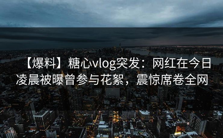 【爆料】糖心vlog突发：网红在今日凌晨被曝曾参与花絮，震惊席卷全网