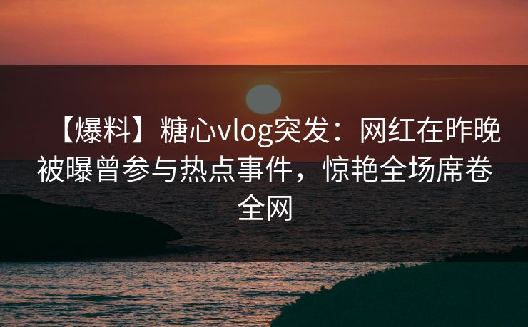 【爆料】糖心vlog突发：网红在昨晚被曝曾参与热点事件，惊艳全场席卷全网