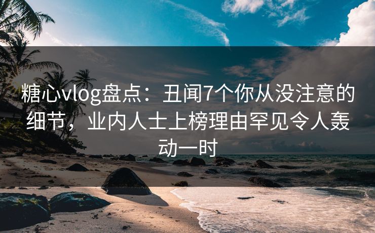 糖心vlog盘点：丑闻7个你从没注意的细节，业内人士上榜理由罕见令人轰动一时