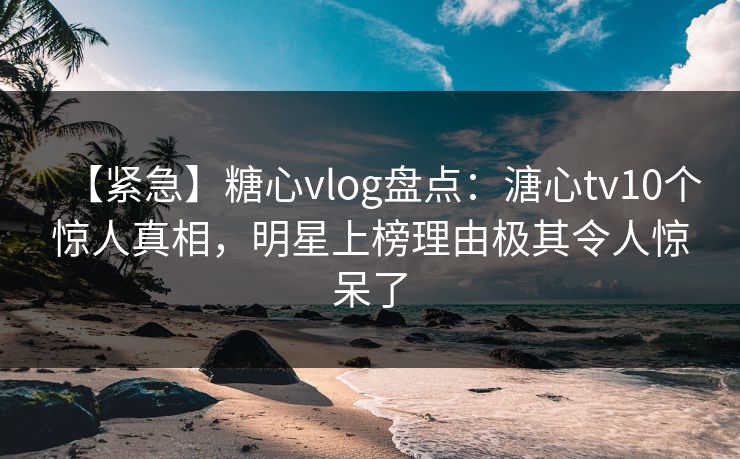 【紧急】糖心vlog盘点：溏心tv10个惊人真相，明星上榜理由极其令人惊呆了