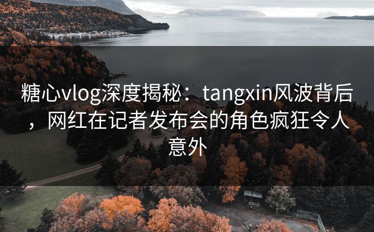 糖心vlog深度揭秘：tangxin风波背后，网红在记者发布会的角色疯狂令人意外
