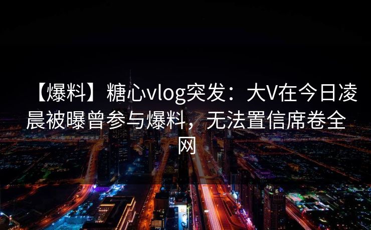 【爆料】糖心vlog突发：大V在今日凌晨被曝曾参与爆料，无法置信席卷全网