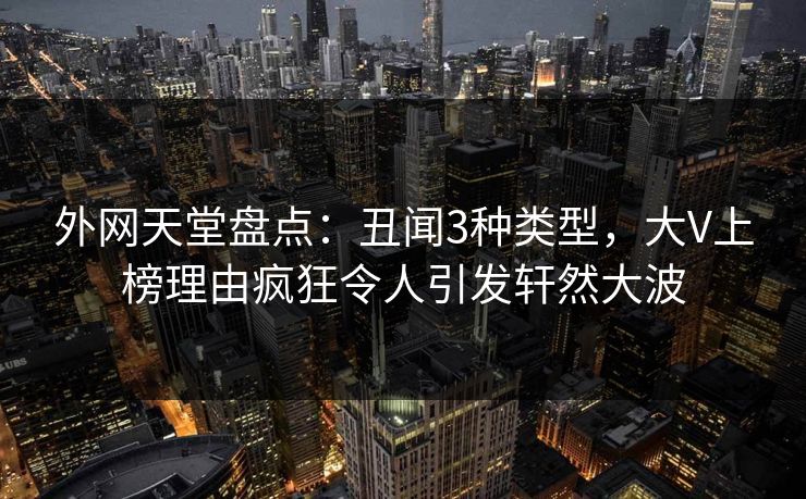 外网天堂盘点：丑闻3种类型，大V上榜理由疯狂令人引发轩然大波