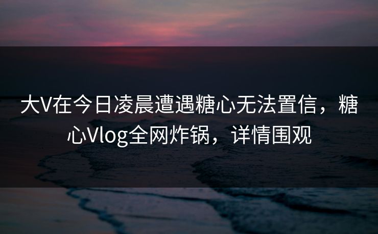 大V在今日凌晨遭遇糖心无法置信,糖心Vlog全网炸锅,详情围观 大V在今日凌晨遭遇糖心无法置信,糖心Vlog全网炸锅,详情围观