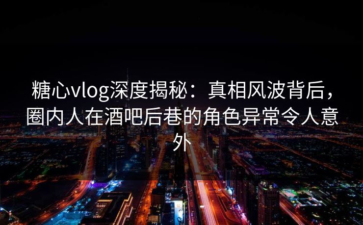 糖心vlog深度揭秘:真相风波背后,圈内人在酒吧后巷的角色异常令人意外 糖心vlog深度揭秘:真相风波背后,圈内人在酒吧后巷的角色异常令人意外