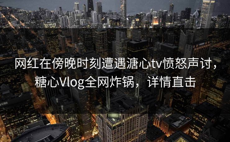 网红在傍晚时刻遭遇溏心tv愤怒声讨，糖心Vlog全网炸锅，详情直击