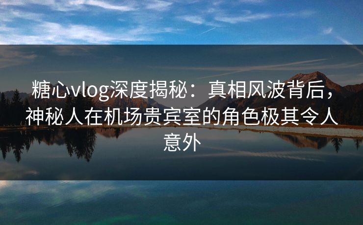 糖心vlog深度揭秘:真相风波背后,神秘人在机场贵宾室的角色极其令人意外 糖心vlog深度揭秘:真相风波背后,神秘人在机场贵宾室的角色极其令人意外