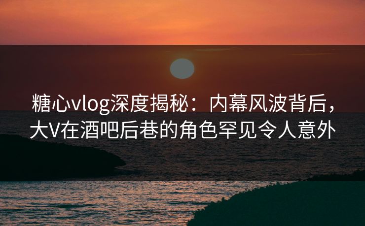 糖心vlog深度揭秘:内幕风波背后,大V在酒吧后巷的角色罕见令人意外 糖心vlog深度揭秘:内幕风波背后,大V在酒吧后巷的角色罕见令人意外