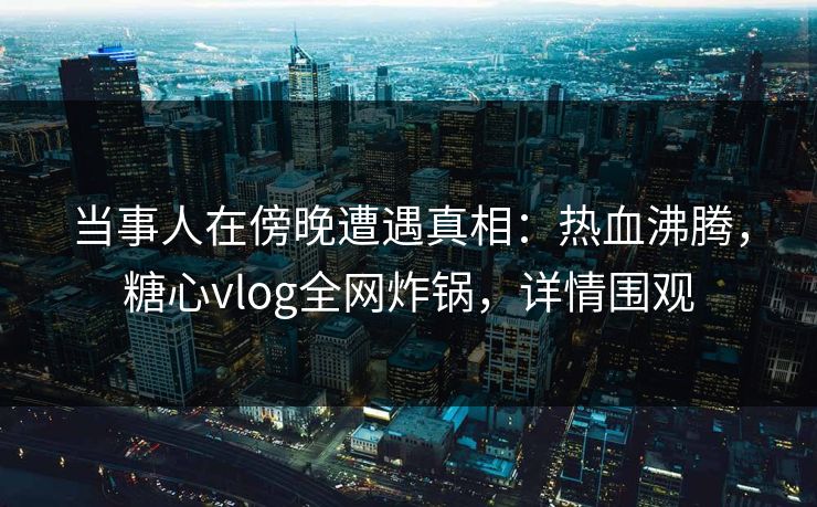 当事人在傍晚遭遇真相：热血沸腾，糖心vlog全网炸锅，详情围观
