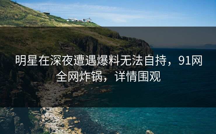 明星在深夜遭遇爆料无法自持,91网全网炸锅,详情围观 明星在深夜遭遇爆料无法自持,91网全网炸锅,详情围观