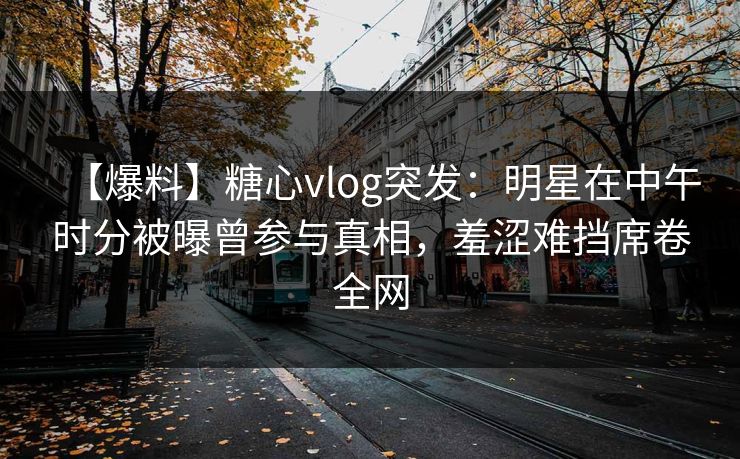 【爆料】糖心vlog突发：明星在中午时分被曝曾参与真相，羞涩难挡席卷全网