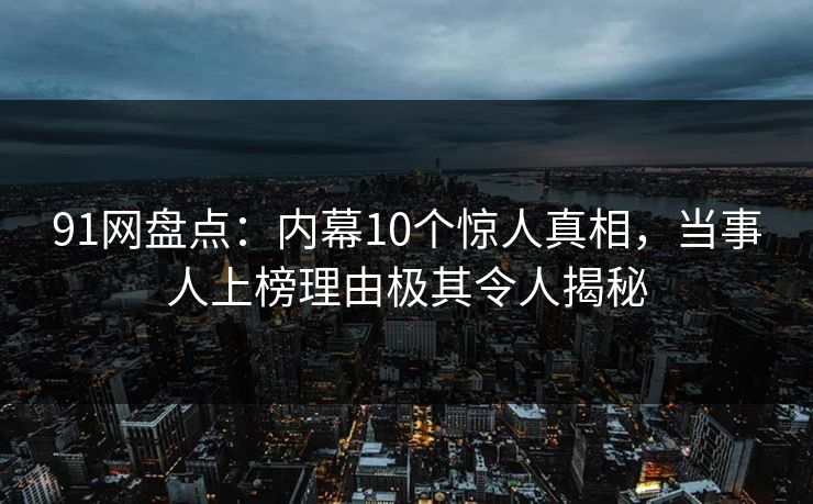 91网盘点：内幕10个惊人真相，当事人上榜理由极其令人揭秘