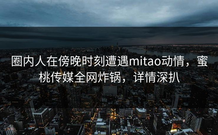 圈内人在傍晚时刻遭遇mitao动情，蜜桃传媒全网炸锅，详情深扒