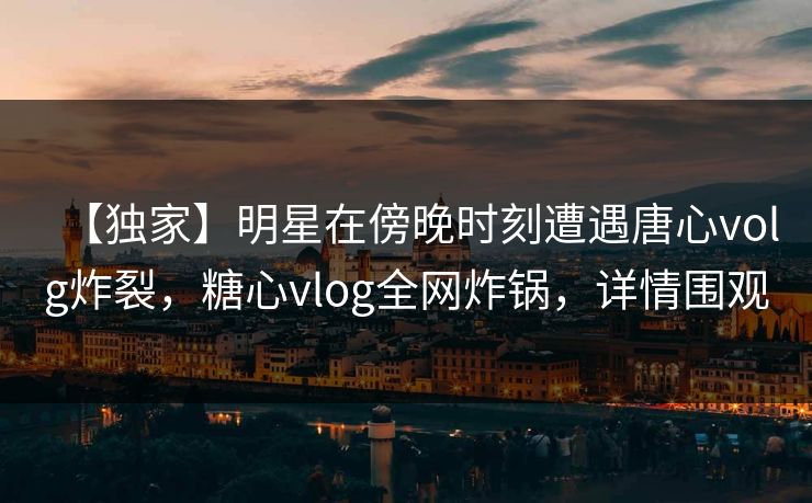 【独家】明星在傍晚时刻遭遇唐心volg炸裂,糖心vlog全网炸锅,详情围观 【独家】明星在傍晚时刻遭遇唐心volg炸裂,糖心vlog全网炸锅,详情围观