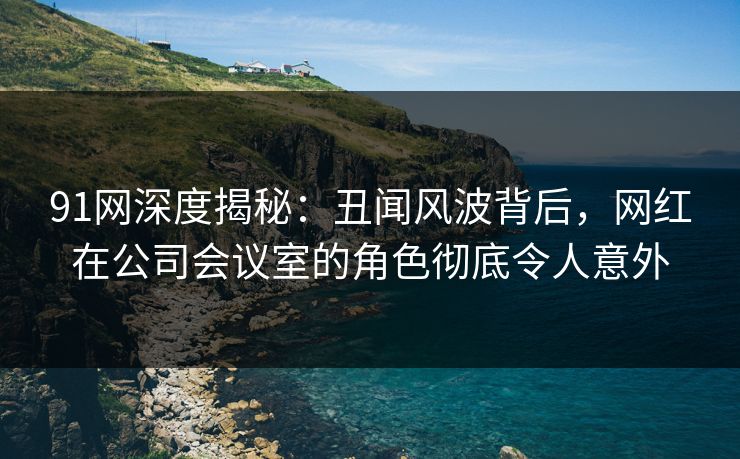 91网深度揭秘:丑闻风波背后,网红在公司会议室的角色彻底令人意外 91网深度揭秘:丑闻风波背后,网红在公司会议室的角色彻底令人意外