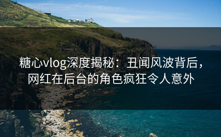 糖心vlog深度揭秘：丑闻风波背后，网红在后台的角色疯狂令人意外