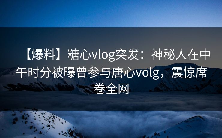 【爆料】糖心vlog突发：神秘人在中午时分被曝曾参与唐心volg，震惊席卷全网