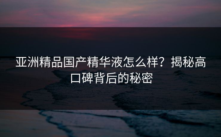 亚洲精品国产精华液怎么样?揭秘高口碑背后的秘密 亚洲精品国产精华液怎么样?揭秘高口碑背后的秘密