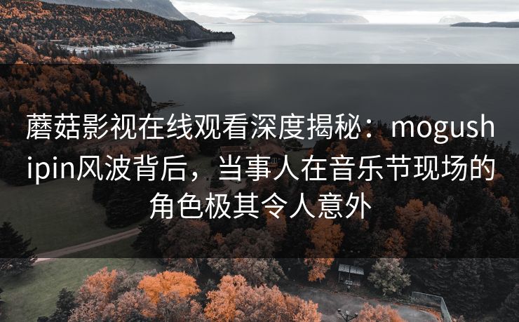 蘑菇影视在线观看深度揭秘：mogushipin风波背后，当事人在音乐节现场的角色极其令人意外