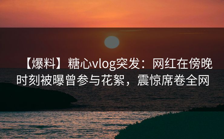 【爆料】糖心vlog突发:网红在傍晚时刻被曝曾参与花絮,震惊席卷全网