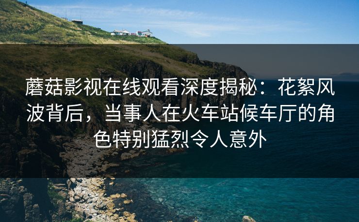 蘑菇影视在线观看深度揭秘：花絮风波背后，当事人在火车站候车厅的角色特别猛烈令人意外