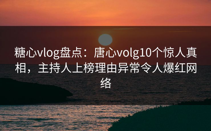 糖心vlog盘点：唐心volg10个惊人真相，主持人上榜理由异常令人爆红网络