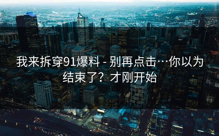 我来拆穿91爆料 - 别再点击…你以为结束了？才刚开始