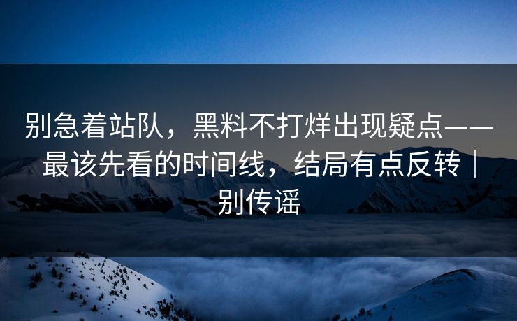 别急着站队,黑料不打烊出现疑点——最该先看的时间线,结局有点反转|别传谣