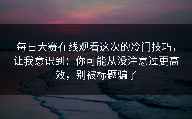 每日大赛在线观看这次的冷门技巧，让我意识到：你可能从没注意过更高效，别被标题骗了