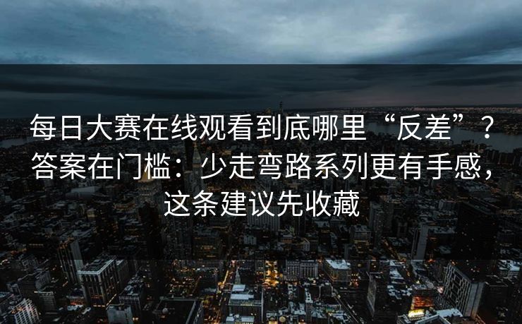每日大赛在线观看到底哪里“反差”？答案在门槛：少走弯路系列更有手感，这条建议先收藏