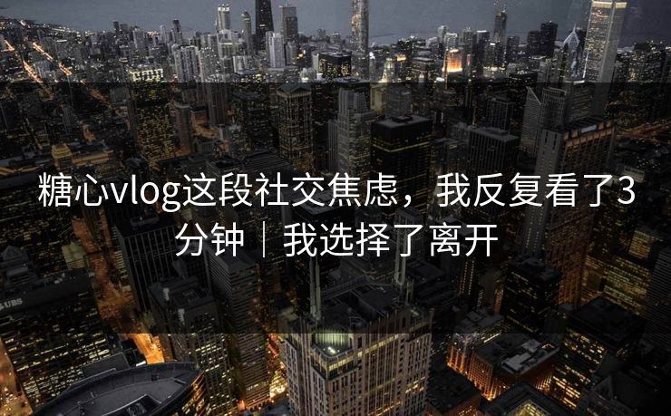 糖心vlog这段社交焦虑，我反复看了3分钟｜我选择了离开