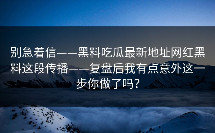 别急着信——黑料吃瓜最新地址网红黑料这段传播——复盘后我有点意外这一步你做了吗？