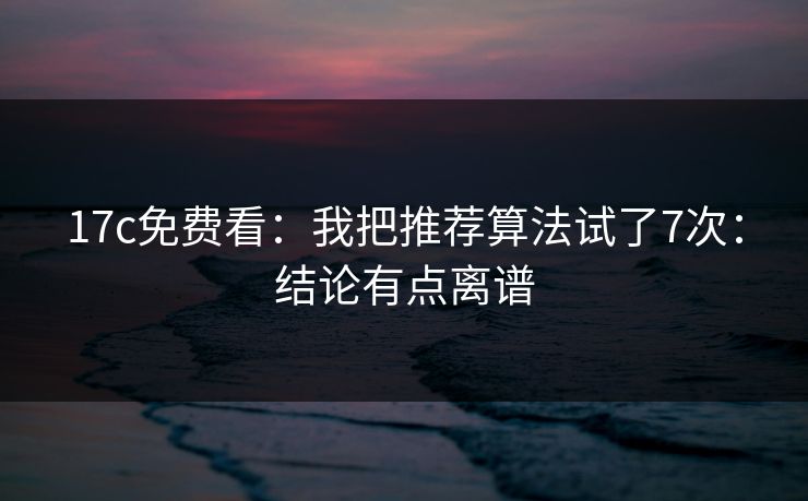 17c免费看：我把推荐算法试了7次：结论有点离谱