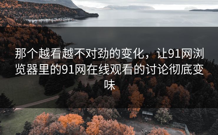那个越看越不对劲的变化，让91网浏览器里的91网在线观看的讨论彻底变味